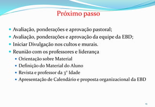 Próximo passo

 Avaliação, ponderações e aprovação pastoral;
 Avaliação, ponderações e aprovação da equipe da EBD;
 Iniciar Divulgação nos cultos e murais.
 Reunião com os professores e liderança
    Orientação sobre Material
    Definição do Material do Aluno
    Revista e professor da 3° Idade
    Apresentação de Calendário e proposta organizacional da EBD




                                                               19
 