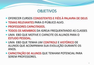 OBJETIVOS
 OFERECER CURSOS CONSISTENTES E FIÉIS À PALAVRA DE DEUS
 TEMAS RELEVANTES PARA O PÚBLICO ALVO.
 PROFESSORES CAPACITADOS.
 TODOS OS MEMBROS DA IGREJA FREQUENTANDO AS CLASSES
 UMA EBD QUE MOTIVE E CAPACITE OS ALUNOS PARA O
  ESTUDO PESSOAL.
 UMA EBD QUE TENHA UM CONTROLE E HISTÓRICO DE
  ALUNOS QUE ACOMPANHA SUA EVOLUÇÃO DURANTE OS
  ANOS.
 CAPACITAÇÃO DE ALUNOS QUE TENHAM POTENCIAL PARA
  SEREM PROFESSORES.
                                                           2
 