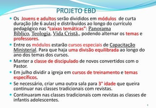 PROJETO EBD
 Os Jovens e adultos serão divididos em módulos de curta
    duração (de 6 aulas) e distribuídos ao longo do currículo
    pedagógico nas “caixas temáticas”: Panorama
    Bíblico, Teologia, Vida Cristã,, podendo alternar os temas e
    professores.
   Entre os módulos estarão cursos especiais de Capacitação
    Ministerial. Para que haja uma divisão equilibrada ao longo do
    ano dos temas dos cursos.
   Manter a classe de discipulado de novos convertidos com o
    Pastor.
   Em julho dividir a igreja em cursos de treinamento e temas
    específicos.
   Se necessário, criar uma outra sala para 3° idade que queira
    continuar nas classes tradicionais com revistas.
   Continuaram nas classes tradicionais com revistas as classes de
    infantis adolescentes.
                                                                      4
 