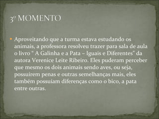 Aproveitando que a turma estava estudando os animais, a professora resolveu trazer para sala de aula o livro “ A Galinha e a Pata – Iguais e Diferentes” da autora Verenice Leite Ribeiro. Eles puderam perceber que mesmo os dois animais sendo aves, ou seja, possuírem penas e outras semelhanças mais, eles também possuíam diferenças como o bico, a pata entre outras. 