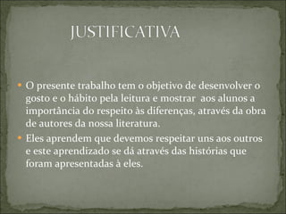 O presente trabalho tem o objetivo de desenvolver o gosto e o hábito pela leitura e mostrar  aos alunos a importância do respeito às diferenças, através da obra de autores da nossa literatura.  Eles aprendem que devemos respeitar uns aos outros e este aprendizado se dá através das histórias que foram apresentadas à eles.  