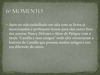 Após ter sido trabalhado em sala com os livros já mencionados a professora trouxe para eles outro livro das autoras Nancy Delvaux e Aline de Pétigny com o título “Camilla e seus amigos” onde eles vivenciaram a história de Camilla que possuía muitos amigos e um era diferente do outro.  