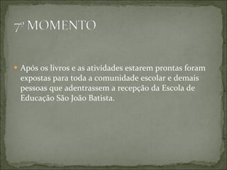 Após os livros e as atividades estarem prontas foram expostas para toda a comunidade escolar e demais pessoas que adentrassem a recepção da Escola de Educação São João Batista. 