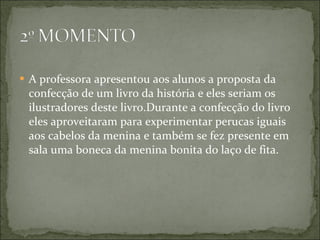 A professora apresentou aos alunos a proposta da confecção de um livro da história e eles seriam os ilustradores deste livro.Durante a confecção do livro eles aproveitaram para experimentar perucas iguais aos cabelos da menina e também se fez presente em sala uma boneca da menina bonita do laço de fita.  