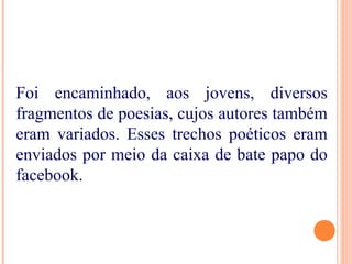 Foi encaminhado, aos jovens, diversos
fragmentos de poesias, cujos autores também
eram variados. Esses trechos poéticos eram
enviados por meio da caixa de bate papo do
facebook.
 
