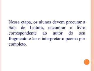 Nessa etapa, os alunos devem procurar a
Sala de Leitura, encontrar o livro
correspondente ao autor do seu
fragmento e ler e interpretar o poema por
completo.
 