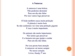 A Natureza
A natureza é uma beleza
Não podemos desmatar
Para um dia não faltar
Por isso vamos logo preservar.
O lixão também causa muita poluição
O planeta é muito bom
Se não cuidarmos vai virar uma poluição gigante
E isso é muito importante.
Os animais são muito importantes
Nós temos que preservar
E o homem tem que ajudar a cuidar
Para um dia não faltar.
Por isso preste bem atenção
A natureza vai morar sempre
No nosso coração.
Lívia e Sandy 5º ano
 