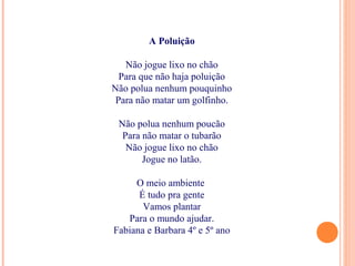 A Poluição
Não jogue lixo no chão
Para que não haja poluição
Não polua nenhum pouquinho
Para não matar um golfinho.
Não polua nenhum poucão
Para não matar o tubarão
Não jogue lixo no chão
Jogue no latão.
O meio ambiente
É tudo pra gente
Vamos plantar
Para o mundo ajudar.
Fabiana e Barbara 4º e 5º ano
 