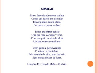 SONHAR
Estou desenhando meus sonhos
Como um barco em alto mar
Encorajando minha alma,
Pra que eu possa sonhar.
Tento encontrar aquilo
Que faz meu coração vibrar,
Com um grito dentro da alma
Ajudando-me a continuar.
Com garra e perseverança
Continuo a caminhar,
Pela estrada da vida, sem desistir,
Sem nunca deixar de lutar.
Leandro Ferreira de Melo – 6ª série.
 
