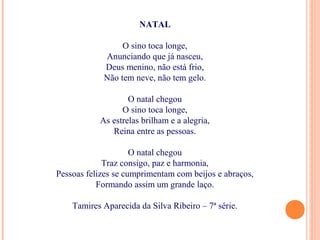NATAL
O sino toca longe,
Anunciando que já nasceu,
Deus menino, não está frio,
Não tem neve, não tem gelo.
O natal chegou
O sino toca longe,
As estrelas brilham e a alegria,
Reina entre as pessoas.
O natal chegou
Traz consigo, paz e harmonia,
Pessoas felizes se cumprimentam com beijos e abraços,
Formando assim um grande laço.
Tamires Aparecida da Silva Ribeiro – 7ª série.
 