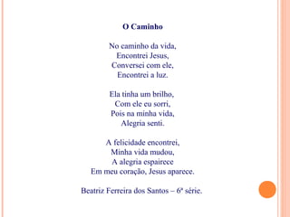 O Caminho
No caminho da vida,
Encontrei Jesus,
Conversei com ele,
Encontrei a luz.
Ela tinha um brilho,
Com ele eu sorri,
Pois na minha vida,
Alegria senti.
A felicidade encontrei,
Minha vida mudou,
A alegria espairece
Em meu coração, Jesus aparece.
Beatriz Ferreira dos Santos – 6ª série.
 