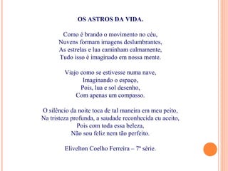 OS ASTROS DA VIDA.
Como é brando o movimento no céu,
Nuvens formam imagens deslumbrantes,
As estrelas e lua caminham calmamente,
Tudo isso é imaginado em nossa mente.
Viajo como se estivesse numa nave,
Imaginando o espaço,
Pois, lua e sol desenho,
Com apenas um compasso.
O silêncio da noite toca de tal maneira em meu peito,
Na tristeza profunda, a saudade reconhecida eu aceito,
Pois com toda essa beleza,
Não sou feliz nem tão perfeito.
Elivelton Coelho Ferreira – 7ª série.
 
