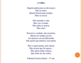 A VIDA.
Alguém pediu para eu não nascer,
Mas eu nasci,
Queria brincar para sempre,
Mais eu cresci.
Não entendo a vida,
Mas vou vivendo,
Não sabia se amava,
Mas amei.
Procurei a verdade, não encontrei,
Queria ser sempre jovem,
Aos poucos vou envelhecendo,
Não queria que partisse, mas partiu.
Não vi quem partiu, mas chorei,
Não sei por que fui querer...
Mas agora tenho certeza,
Que amar me faz sofrer.
Fabiana Ferreira Santos – 4º ano.
 