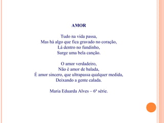 AMOR
Tudo na vida passa,
Mas há algo que fica gravado no coração,
Lá dentro no fundinho,
Surge uma bela canção.
O amor verdadeiro,
Não é amor de balada,
É amor sincero, que ultrapassa qualquer medida,
Deixando a gente calada.
Maria Eduarda Alves – 6ª série.
 
