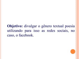 Objetivo: divulgar o gênero textual poesia
utilizando para isso as redes sociais, no
caso, o facebook.
 