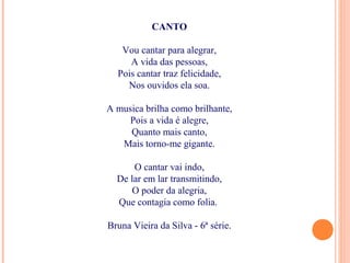 CANTO
Vou cantar para alegrar,
A vida das pessoas,
Pois cantar traz felicidade,
Nos ouvidos ela soa.
A musica brilha como brilhante,
Pois a vida é alegre,
Quanto mais canto,
Mais torno-me gigante.
O cantar vai indo,
De lar em lar transmitindo,
O poder da alegria,
Que contagia como folia.
Bruna Vieira da Silva - 6ª série.
 