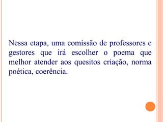 Nessa etapa, uma comissão de professores e
gestores que irá escolher o poema que
melhor atender aos quesitos criação, norma
poética, coerência.
 
