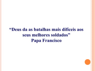 “Deus da as batalhas mais difíceis aos
seus melhores soldados”
Papa Francisco
 