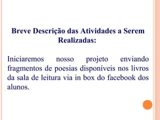 Breve Descrição das Atividades a Serem
Realizadas:
Iniciaremos nosso projeto enviando
fragmentos de poesias disponíveis nos livros
da sala de leitura via in box do facebook dos
alunos.
 