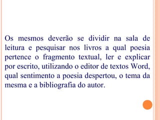 Os mesmos deverão se dividir na sala de
leitura e pesquisar nos livros a qual poesia
pertence o fragmento textual, ler e explicar
por escrito, utilizando o editor de textos Word,
qual sentimento a poesia despertou, o tema da
mesma e a bibliografia do autor.
 