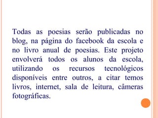 Todas as poesias serão publicadas no
blog, na página do facebook da escola e
no livro anual de poesias. Este projeto
envolverá todos os alunos da escola,
utilizando os recursos tecnológicos
disponíveis entre outros, a citar temos
livros, internet, sala de leitura, câmeras
fotográficas.
 