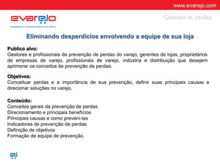 www.evarejo.com
Eliminando desperdícios envolvendo a equipe de sua loja
Publico alvo:
Gestores e profissionais de prevenção de perdas do varejo, gerentes de lojas, proprietários
de empresas de varejo, profissionais de varejo, indústria e distribuição que desejem
aprimorar os conceitos de prevenção de perdas.
Objetivos:
Conceituar perdas e a importância de sua prevenção, definir suas principais causas e
direcionar soluções no varejo.
Conteúdo:
Conceitos gerais da prevenção de perdas
Direcionamento e principais benefícios
Principais causas e como preveni-las
Indicadores de prevenção de perdas
Definição de objetivos
Formação de equipe de prevenção.
Combate as perdas
 