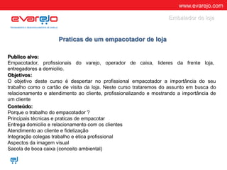 www.evarejo.com
Praticas de um empacotador de loja
Publico alvo:
Empacotador, profissionais do varejo, operador de caixa, lideres da frente loja,
entregadores a domicilio.
Objetivos:
O objetivo deste curso é despertar no profissional empacotador a importância do seu
trabalho como o cartão de visita da loja. Neste curso trataremos do assunto em busca do
relacionamento e atendimento ao cliente, profissionalizando e mostrando a importância de
um cliente e seu produto.
.Conteúdo:
Porque o trabalho do empacotador ?
Principais técnicas e praticas de empacotar
Entrega domicilio e relacionamento com os clientes
Atendimento ao cliente e fidelização
Integração colegas trabalho e ética profissional
Aspectos da imagem visual
Sacola de boca caixa (conceito ambiental)
Embalador de loja
 