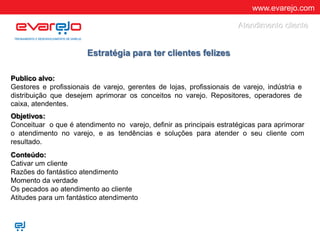 www.evarejo.com
Publico alvo:
Gestores e profissionais de varejo, gerentes de lojas, profissionais de varejo, indústria e
distribuição que desejem aprimorar os conceitos no varejo. Repositores, operadores de
caixa, atendentes.
Objetivos:
Conceituar o que é atendimento no varejo, definir as principais estratégicas para aprimorar
o atendimento no varejo, e as tendências e soluções para atender o seu cliente com
resultado.
Conteúdo:
Cativar um cliente
Razões do fantástico atendimento
Momento da verdade
Os pecados ao atendimento ao cliente
Atitudes para um fantástico atendimento
Estratégia para ter clientes felizes
Atendimento cliente
 
