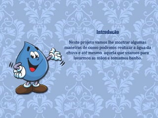 Introdução 
Neste projeto vamos lhe mostrar algumas 
maneiras de como podemos reutizar a água da 
chuva e até mesmo aquela que usamos para 
lavarmos as mãos e tomamos banho. 
 