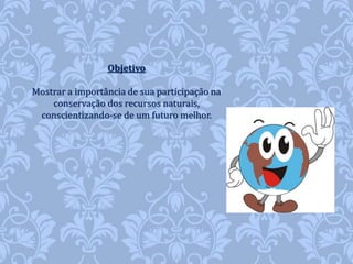 Objetivo 
Mostrar a importância de sua participação na 
conservação dos recursos naturais, 
conscientizando-se de um futuro melhor. 
 