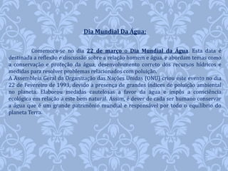 Dia Mundial Da Água: 
Comemora-se no dia 22 de março o Dia Mundial da Água. Esta data é 
destinada a reflexão e discussão sobre a relação homem e água, e abordam temas como 
a conservação e proteção da água, desenvolvimento correto dos recursos hídricos e 
medidas para resolver problemas relacionados com poluição. 
A Assembleia Geral da Organização das Nações Unidas (ONU) criou este evento no dia 
22 de Fevereiro de 1993, devido à presença de grandes índices de poluição ambiental 
no planeta. Elaborou medidas cautelosas a favor da água e impôs a consciência 
ecológica em relação a este bem natural. Assim, é dever de cada ser humano conservar 
a água que é um grande patrimônio mundial e responsável por todo o equilíbrio do 
planeta Terra. 
 