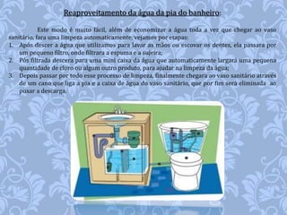 Reaproveitamento da água da pia do banheiro: 
Este modo é muito fácil, além de economizar a água toda a vez que chegar ao vaso 
sanitário, fara uma limpeza automaticamente, vejamos por etapas: 
1. Após descer a água que utilizamos para lavar as mãos ou escovar os dentes, ela passara por 
um pequeno filtro, onde filtrara a espuma e a sujeira; 
2. Pós filtrada descera para uma mini caixa da água que automaticamente largará uma pequena 
quantidade de cloro ou algum outro produto, para ajudar na limpeza da água; 
3. Depois passar por todo esse processo de limpeza, finalmente chegara ao vaso sanitário através 
de um cano que liga a pia e a caixa de água do vaso sanitário, que por fim será eliminada ao 
puxar a descarga. 
 