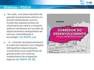 Diretrizes – PDDUA

■ “Ao norte, uma área industrial e de
  grandes equipamentos urbanos na
  escala metropolitana, que em
  função dos expressivos eixos de
  crescimento ao norte e a noroeste,
  pode se transformar em um pólo de
  desenvolvimento metropolitano de
  serviços, industrialização e
  tecnologia.” (LC 434/99, p.5)

■     4º – Corredor de Desenvolvimento
    é a área de interface com a Região
    Metropolitana disponível para
    investimentos auto-sustentáveis de
    grande porte com vistas ao
    fortalecimento da integração
    regional. (LC 434/99, Art. 30)
 