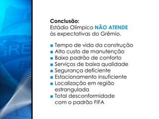 Conclusão:
Estádio Olímpico NÃO ATENDE
às expectativas do Grêmio.

■ Tempo de vida da construção
■ Alto custo de manutenção
■ Baixo padrão de conforto
■ Serviços de baixa qualidade
■ Segurança deficiente
■ Estacionamento insuficiente
■ Localização em região
  estrangulada
■ Total desconformidade
  com o padrão FIFA
 