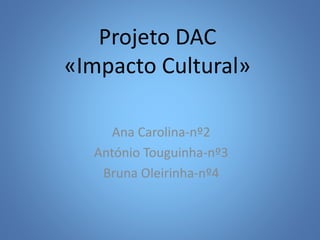 Projeto DAC
«Impacto Cultural»
Ana Carolina-nº2
António Touguinha-nº3
Bruna Oleirinha-nº4
 