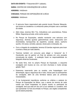 DATA DO EVENTO: 17/dezembro/2011 (sábado).

SAÍDA: CENTRO DE CONVENÇÕES DE ILHÉUS

HORÁRIO: 14h00minh

CHEGADA: PARQUE DE EXPOSIÇÕES DE ILHÉUS

HORÁRIO: 16h00minh



     O percurso ficara responsável pelo grande locutor Rivamar Mesquita,
      que tocara os cavaleiros e a amazonas pelas principais ruas e avenidas
      da cidade.

     Além disso, teremos Mini Trio, Ambulância com paramédicos, Policia
      Militar, Segurança privada, entre outros apoios.

     No Parque de Exposições, estarão montando uma estrutura com
      segurança, diversas iguarias gastronômicas como: restaurante com
      diversidades, barraquinhas de espetinho, acarajé, abara, cachorro
      quente, mini pizza, sorvetes, pipocas, doces para a criançada, etc.

     Com a chegada da cavalgadas, teremos 03 bandas regionais para tocar
      e animar a festa por noite adentro.

     Teremos também um concurso para eleger a “amazona” da II
      Cavalverão que irá ganhar um final de semana em uma pousada
      conceituada da cidade. A avaliação ficará na responsabilidade do
      fotografo oficial da Cavalverão.

     Na sexta feira, terá no próprio Parque de Exposição, o esquenta
      cavalgado com musica ao vivo, um bom churrasco e muita cerveja
      gelada “Skol”.

     Estaremos reservando para os cavalos, uma hospedagem com
      alimentação, água e segurança dia e noite, incluso para os participantes
      da cavalgada, além de uma farmácia básica para as primeiras
      necessidades.

      E de fundamental importância conforme os critérios e estatuto do
      Parque de Exposições de Ilhéus, que o exame de anemia de cada
      cavalo que ficará hospedado no próprio evento ou participará da
      cavalgada, terá que está em dia com a sua validade e o cavaleiro, terá
      que apresentar na hora da entrada no Parque, aos órgãos competentes
      que lá estará presentes.
 