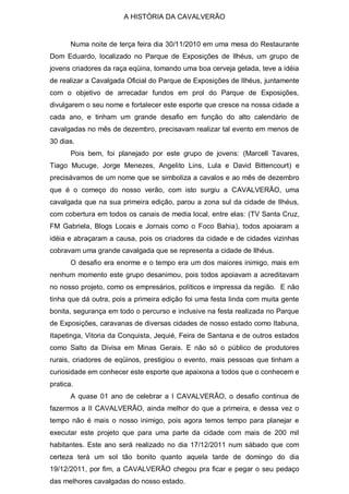 A HISTÓRIA DA CAVALVERÃO


       Numa noite de terça feira dia 30/11/2010 em uma mesa do Restaurante
Dom Eduardo, localizado no Parque de Exposições de Ilhéus, um grupo de
jovens criadores da raça eqüina, tomando uma boa cerveja gelada, teve a idéia
de realizar a Cavalgada Oficial do Parque de Exposições de Ilhéus, juntamente
com o objetivo de arrecadar fundos em prol do Parque de Exposições,
divulgarem o seu nome e fortalecer este esporte que cresce na nossa cidade a
cada ano, e tinham um grande desafio em função do alto calendário de
cavalgadas no mês de dezembro, precisavam realizar tal evento em menos de
30 dias.
       Pois bem, foi planejado por este grupo de jovens: (Marcell Tavares,
Tiago Mucuge, Jorge Menezes, Angelito Lins, Lula e David Bittencourt) e
precisávamos de um nome que se simboliza a cavalos e ao mês de dezembro
que é o começo do nosso verão, com isto surgiu a CAVALVERÃO, uma
cavalgada que na sua primeira edição, parou a zona sul da cidade de Ilhéus,
com cobertura em todos os canais de media local, entre elas: (TV Santa Cruz,
FM Gabriela, Blogs Locais e Jornais como o Foco Bahia), todos apoiaram a
idéia e abraçaram a causa, pois os criadores da cidade e de cidades vizinhas
cobravam uma grande cavalgada que se representa a cidade de Ilhéus.
       O desafio era enorme e o tempo era um dos maiores inimigo, mais em
nenhum momento este grupo desanimou, pois todos apoiavam a acreditavam
no nosso projeto, como os empresários, políticos e impressa da região. E não
tinha que dá outra, pois a primeira edição foi uma festa linda com muita gente
bonita, segurança em todo o percurso e inclusive na festa realizada no Parque
de Exposições, caravanas de diversas cidades de nosso estado como Itabuna,
Itapetinga, Vitoria da Conquista, Jequié, Feira de Santana e de outros estados
como Salto da Divisa em Minas Gerais. E não só o público de produtores
rurais, criadores de eqüinos, prestigiou o evento, mais pessoas que tinham a
curiosidade em conhecer este esporte que apaixona a todos que o conhecem e
pratica.
       A quase 01 ano de celebrar a I CAVALVERÃO, o desafio continua de
fazermos a II CAVALVERÃO, ainda melhor do que a primeira, e dessa vez o
tempo não é mais o nosso inimigo, pois agora temos tempo para planejar e
executar este projeto que para uma parte da cidade com mais de 200 mil
habitantes. Este ano será realizado no dia 17/12/2011 num sábado que com
certeza terá um sol tão bonito quanto aquela tarde de domingo do dia
19/12/2011, por fim, a CAVALVERÃO chegou pra ficar e pegar o seu pedaço
das melhores cavalgadas do nosso estado.
 