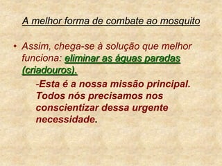 A melhor forma de combate ao mosquitoAssim, chega-se à solução que melhor funciona: eliminar as águas paradas (criadouros). 		-Esta é a nossa missão principal. 	Todos nós precisamos nos 	conscientizar dessa urgente 	necessidade.
