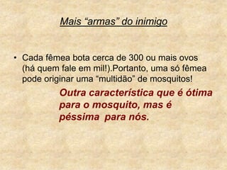 Mais “armas” do inimigoCada fêmea bota cerca de 300 ou mais ovos (há quem fale em mil!).Portanto, uma só fêmea pode originar uma “multidão” de mosquitos! Outra característica que é ótima 		para o mosquito, mas é 			péssima	para nós.