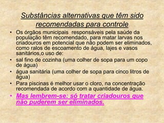 Substâncias alternativas que têm sido recomendadas para controleOs órgãos municipais  responsáveis pela saúde da população têm recomendado, para matar larvas nos criadouros em potencial que não podem ser eliminados, como ralos de escoamento de água, lajes e vasos sanitários,o uso de: sal fino de cozinha (uma colher de sopa para um copo de água)água sanitária (uma colher de sopa para cinco litros de água)Para piscinas é melhor usar o cloro, na concentração recomendada de acordo com a quantidade de água.Mas lembrem-se: só tratar criadouros que  não puderem ser eliminados.