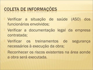  Verificar a situação de saúde (ASO) dos
funcionários envolvidos;
 Verificar a documentação legal da empresa
contratada;
 Verificar os treinamentos de segurança
necessários à execução da obra;
 Reconhecer os riscos existentes na área aonde
a obra será executada.
 