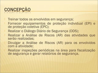  Treinar todos os envolvidos em segurança;
 Fornecer equipamentos de proteção individual (EPI) e
de proteção coletiva (EPC);
 Realizar o Diálogo Diário de Segurança (DDS);
 Realizar a Análise de Riscos (AR) das atividades que
serão realizadas;
 Divulgar a Análise de Riscos (AR) para os envolvidos
com a atividade;
 Realizar inspeções periódicas na área para fiscalização
de segurança e gerar relatórios de segurança.
 