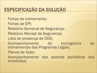  Fichas de treinamento;
 Fichas de EPI;
 Relatório Semanal de Segurança;
 Relatório Mensal de Segurança;
 Lista de presença de DDS;
 Acompanhamento do cronograma de
treinamentos dos Programas Legais;
 Planos de Ação;
 Acompanhamento dos exames periódicos dos
envolvidos;
 