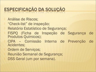  Análise de Riscos;
 “Check-list” de inspeção;
 Relatório Estatístico de Segurança;
 FISPQ (Ficha de Inspeção de Segurança de
Produtos Químicos);
 CIPA – Comissão Interna de Prevenção de
Acidentes;
 Ordem de Serviços;
 Reunião Semanal de Segurança;
 DSS Geral (um por semana).
 