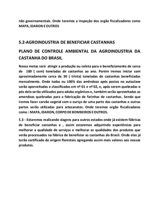não governamentais. Onde teremos a inspeção dos orgão fiscalizadores como
MAPA, IDARON EOUTROS
5.2-AGROINDUSTRIA DE BENEFICIAR CASTANHAS
PLANO DE CONTROLE AMBIENTAL DA AGROINDUSTRIA DA
CASTANHA DO BRASIL.
Nossa metas será atingir a produção ou coleta para o beneficiamento de cerca
de 100 ( cem) toneladas de castanhas ao ano. Porém iremos iniciar com
aproximadamente cerca de 30 ( trinta) toneladas de castanhas beneficiadas
mensalmente. Onde todas ou 100% das amêndoas após postas no autoclave
serão aporveitadas e classificadas em nº 01 e nº 02, e, após serem quebradas o
pós dela serão utilizados para adubo orgânicos e, também serão aproveitadas as
amendoas quebradas para a fabricação de farinhas de castanhas. Sendo que
iremos fazer carvão vegetal com o ouriço de uma parte das castanhas e outras
partes serão utilizadas para artezanatos. Onde teremos orgão fiscalizadores
como : MAPA, IDARON, CORPO DEBOMBEIROS EOUTROS.
5.3 - Estaremos realizando viagens para outros estados onde já existem fábricas
de beneficiar castanhas e , assim estaremos adquirindo experiências para
melhorar a qualidade de serviços e melhorar as qualidades dos produtos que
serão processados na fábrica de beneficiar as castanhas do Brasil. Onde elas já
terão certificado de origem florestais agregando assim mais valores aos nossos
produtos.
 