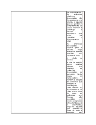 instantaneamente.
As amêndoas
totalmente
descascadas são
liberadas para uma
esteira, e aquelas
que não perderam
completamente as
cascas retornam à
centrífuga e
passam
novamente pela
etapa até
completar o
descascamento
total.
As amêndoas
descascadas
seguem para a
próxima etapa
através de esteiras
seletivas pelo
tamanho e peso.
e) Seleção de
amêndoas
A sala de seleção
possui esteiras
rolantes que
recebem as
castanhas
descascadas do
quebrador. Nesta
etapa, os
manipuladores
realizam a seleção
das amêndoas que
apresentam
imperfeições,
como fissuras ou
algum resquício de
casca e com sinais
de mofo. As
amêndoas sem
fissuras são
separadas em
caixas apropriadas
e transferidas para
o classificador,
enquanto aquelas
que apresentam
sinais de mofo e
podridões são
 
