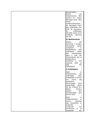 equipamento,
porém as
temperaturas não
podem ser muito
elevadas para não
haver
comprometimento
da qualidade final
das amêndoas. Ao
final do processo,
as amêndoas
deverão estar com
umidade máxima
de 4%.
h) Resfriamento
Depois de
decorrido o tempo
necessário para
completar a
desidratação das
amêndoas, estas
são transferidas
para a sala de
resfriamento até a
temperatura
ambiente e, em
seguida, para a
sala de
embalagem.
i) Embalagem
Após o
resfriamento, as
amêndoas são
embaladas a vácuo
em sacos de
polietileno
aluminizado, com
capacidade para
20 kg. (Figura 3).
Desta forma,
podem ser
armazenadas por
até um ano.
Após o
empacotameto a
vácuo, sistema
que possibilita a
castanha
conservar os
nutrientes e a
qualidade do
 