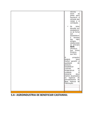 mínima
entre as
pilhas para
favorecer a
retirada das
caixas e a
ventilação.
• Os lotes
deverão ser
estabelecid
os de forma
que
possibilitem
a retirada
dos mais
antigos,
obedecendo
ao princípio
PEPS
(Primeiro
que Entra
Primeiro
que Sai).
O armazém
poderá, para
melhor garantir a
qualidade do
produto,
estabelecer
controle de
temperatura e
umidade. A
indústria deve
manter atualizados
os registros de
procedimentos de
Boas Práticas de
Fabricação.
5.4– AGROINDUSTRIA DE BENEFICIAR CASTANHA:
 