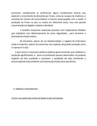 promissor, notadamente se verificarmos alguns fundamentos básicos que
explicam o crescimento da demanda por frutas, como os avanços da medicina, o
aumento do número de consumidores e maiores preocupações com a saúde. A
produção de frutas no país se realiza em diferentes áreas, mas com grande
concentração nas Regiões Sudestee Nordeste.
E também estaremos realizando parcerias com Cooperativas Etidades
que trabalham com Relorestamento de áreas degradadas , para fomentar a
demanda de mudas nativas.
Na Amazônia, apesar de sua biodiversidade, o negócio da fruticultura
ainda é incipiente, apesar de contarmos com espécies de grande aceitação como
o cupuaçu e o açaí.
E para tanto é necessário politicas públicas governamentais que viabilizem a
produção agroflorestais ,e , assim os produtores possam desenvolver um produto
orgânico de boa qualidade e promover a qualidade de vida conciliando a
preservação do meio ambiente com desenvolvimento sócio econômico.
9 -ANEXOS; EBIOGRAFIAS:
FOTOS: DA AGROINDUSTRIA DEBENEFICIARCASTANHAS
 