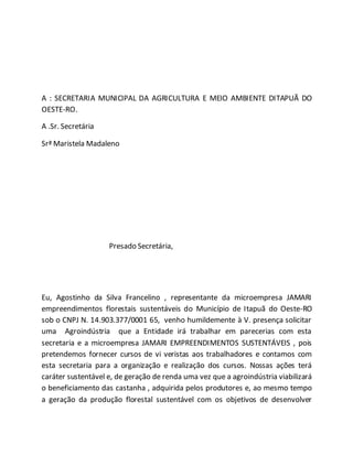 A : SECRETARIA MUNICIPAL DA AGRICULTURA E MEIO AMBIENTE DITAPUÃ DO
OESTE-RO.
A .Sr. Secretária
Srª Maristela Madaleno
Presado Secretária,
Eu, Agostinho da Silva Francelino , representante da microempresa JAMARI
empreendimentos florestais sustentáveis do Município de Itapuã do Oeste-RO
sob o CNPJ N. 14.903.377/0001 65, venho humildemente à V. presença solicitar
uma Agroindústria que a Entidade irá trabalhar em parecerias com esta
secretaria e a microempresa JAMARI EMPREENDIMENTOS SUSTENTÁVEIS , pois
pretendemos fornecer cursos de vi veristas aos trabalhadores e contamos com
esta secretaria para a organização e realização dos cursos. Nossas ações terá
caráter sustentável e, de geração de renda uma vez que a agroindústria viabilizará
o beneficiamento das castanha , adquirida pelos produtores e, ao mesmo tempo
a geração da produção florestal sustentável com os objetivos de desenvolver
 